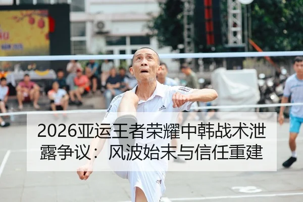 2026亚运王者荣耀中韩战术泄露争议：风波始末与信任重建